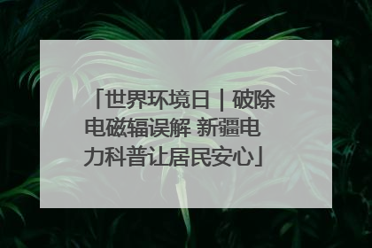 世界环境日｜破除电磁辐误解 新疆电力科普让居民安心
