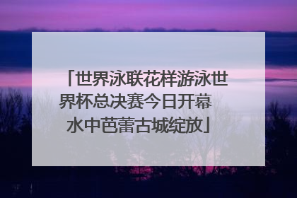 世界泳联花样游泳世界杯总决赛今日开幕 水中芭蕾古城绽放