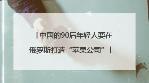 中国的90后年轻人要在俄罗斯打造“苹果公司”