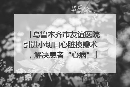 乌鲁木齐市友谊医院引进小切口心脏换瓣术，解决患者“心病”