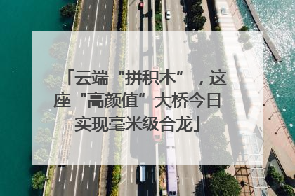 云端“拼积木”，这座“高颜值”大桥今日实现毫米级合龙