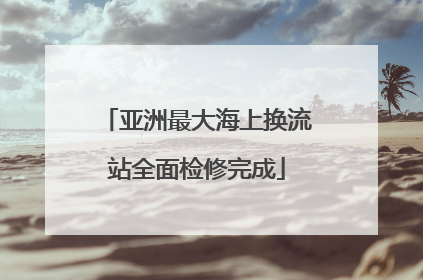 亚洲最大海上换流站全面检修完成