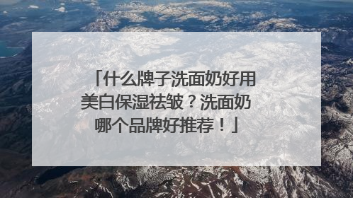 什么牌子洗面奶好用美白保湿祛皱？洗面奶哪个品牌好推荐！