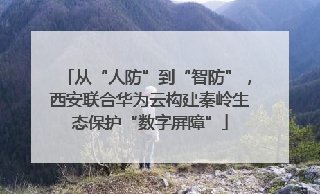 从“人防”到“智防”，西安联合华为云构建秦岭生态保护“数字屏障”