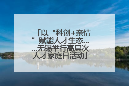 以“科创+亲情”赋能人才生态……无锡举行高层次人才家庭日活动