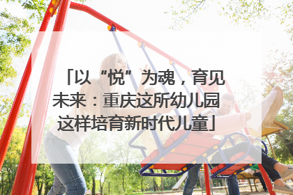 以“悦”为魂，育见未来：重庆这所幼儿园这样培育新时代儿童
