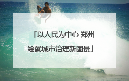 以人民为中心 郑州绘就城市治理新图景