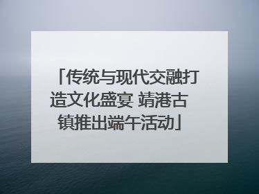 传统与现代交融打造文化盛宴 靖港古镇推出端午活动