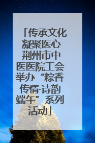 传承文化 凝聚医心 荆州市中医医院工会举办“粽香传情·诗韵端午”系列活动