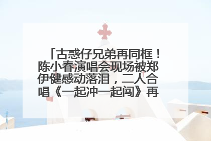 古惑仔兄弟再同框！陈小春演唱会现场被郑伊健感动落泪，二人合唱《一起冲一起闯》再现青春回忆