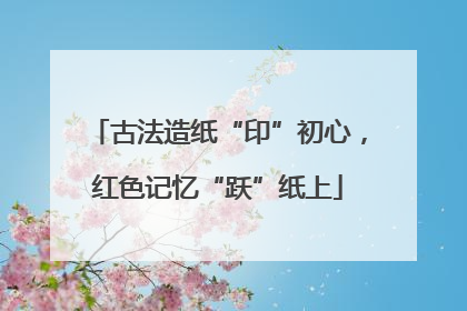 古法造纸“印”初心，红色记忆“跃”纸上