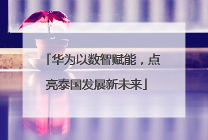 华为以数智赋能，点亮泰国发展新未来