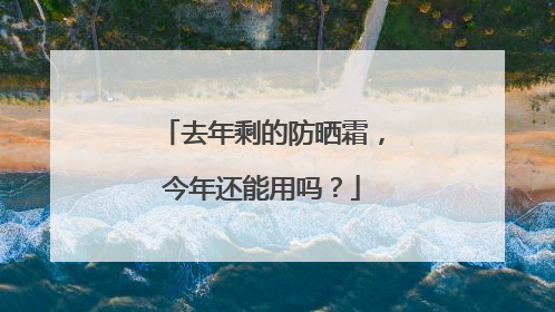 去年剩的防晒霜，今年还能用吗？