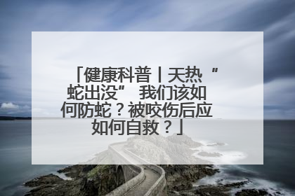 健康科普丨天热“蛇出没” 我们该如何防蛇？被咬伤后应如何自救？