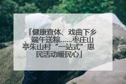 健康查体、戏曲下乡、端午送粽……枣庄山亭朱山村“一站式”惠民活动暖民心