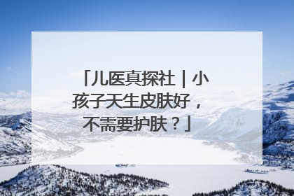 儿医真探社｜小孩子天生皮肤好，不需要护肤？