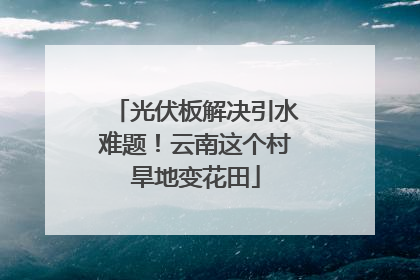 光伏板解决引水难题！云南这个村旱地变花田