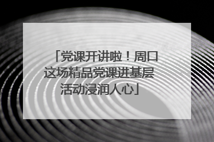 党课开讲啦！周口这场精品党课进基层活动浸润人心