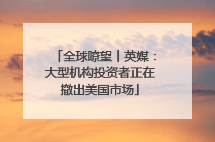 全球瞭望丨英媒：大型机构投资者正在撤出美国市场