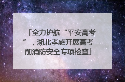 全力护航“平安高考”，湖北孝感开展高考前消防安全专项检查