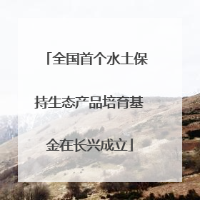 全国首个水土保持生态产品培育基金在长兴成立