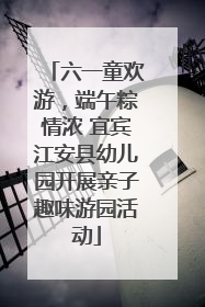 六一童欢游，端午粽情浓 宜宾江安县幼儿园开展亲子趣味游园活动