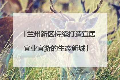 兰州新区持续打造宜居宜业宜游的生态新城