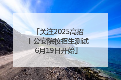 关注2025高招丨公安院校招生测试6月19日开始