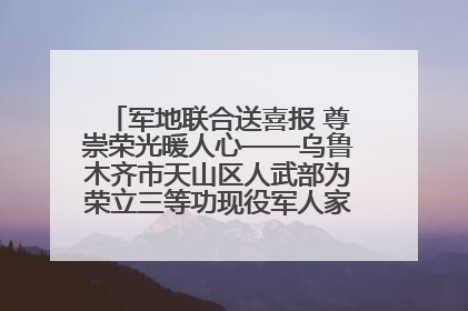 军地联合送喜报 尊崇荣光暖人心——乌鲁木齐市天山区人武部为荣立三等功现役军人家庭送立功喜报