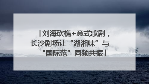 刘海砍樵+意式歌剧，长沙剧场让“湖湘味”与“国际范”同频共振