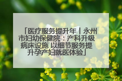 医疗服务提升年丨永州市妇幼保健院：产科升级病床设施 以细节服务提升孕产妇就医体验