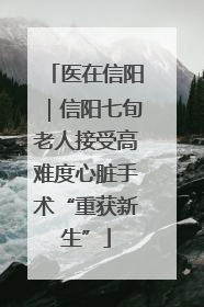 医在信阳｜信阳七旬老人接受高难度心脏手术“重获新生”