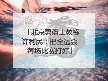 北京男篮主教练许利民：把全运会每场比赛打好