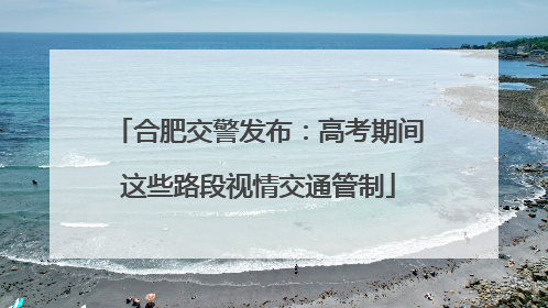 合肥交警发布：高考期间这些路段视情交通管制