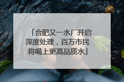 合肥又一水厂开启深度处理，百万市民将喝上更高品质水