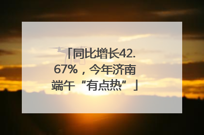 同比增长42.67%，今年济南端午“有点热”