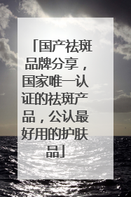 国产祛斑品牌分享，国家唯一认证的祛斑产品，公认最好用的护肤品