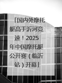 国内外摩托艇高手沂河竞速！2025年中国摩托艇公开赛（临沂站）开幕