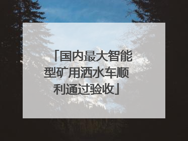国内最大智能型矿用洒水车顺利通过验收