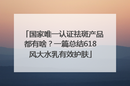 国家唯一认证祛斑产品都有啥？一篇总结618风大水乳有效护肤