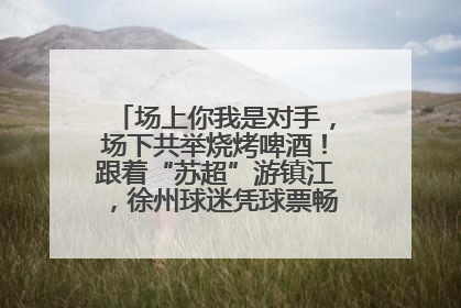场上你我是对手，场下共举烧烤啤酒！跟着“苏超”游镇江，徐州球迷凭球票畅游名山胜景