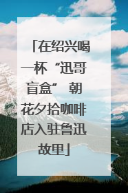 在绍兴喝一杯“迅哥盲盒” 朝花夕拾咖啡店入驻鲁迅故里
