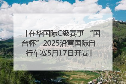 在华国际C级赛事 “国台杯”2025沿黄国际自行车赛5月17日开赛