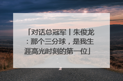 对话总冠军丨朱俊龙：那个三分球，是我生涯高光时刻的第一位