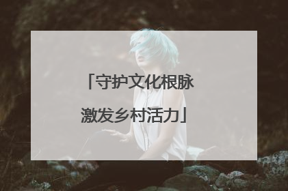 守护文化根脉 激发乡村活力