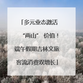 多元业态激活 “两山” 价值！端午假期吉林文旅客流消费双增长