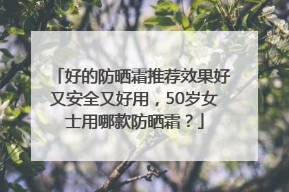 好的防晒霜推荐效果好又安全又好用，50岁女士用哪款防晒霜？