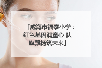 威海市福泰小学：红色基因润童心 队旗飘扬筑未来