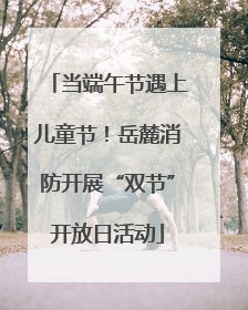 当端午节遇上儿童节！岳麓消防开展“双节”开放日活动