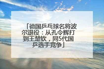 德国乒乓球名将波尔退役：从孔令辉打到王楚钦，同5代国乒选手竞争
